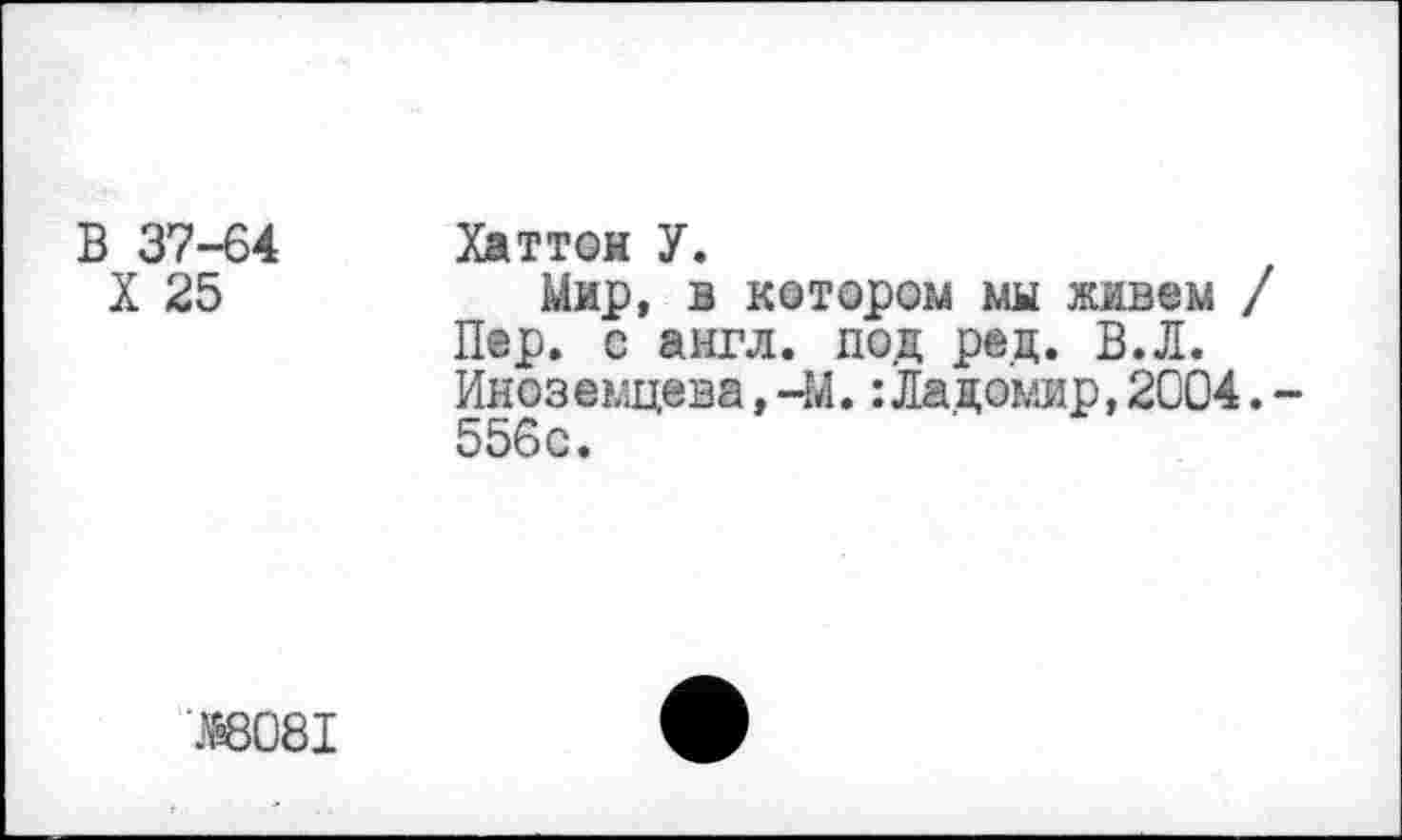 ﻿В 37-64
X 25
Хаттон У.
Мир, в котором мы живем / Пер. с англ, под ред. В.Л. Иноземцева, -М.:Ладо'мяр, 2004. 556с.
Ж)81